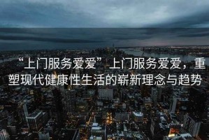 “上門服務(wù)愛愛”上門服務(wù)愛愛，重塑現(xiàn)代健康性生活的嶄新理念與趨勢