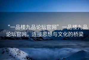 “一品樓九品論壇官網(wǎng)”一品樓九品論壇官網(wǎng)，連接思想與文化的橋梁