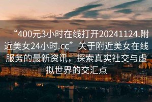 “400元3小時在線打開20241124.附近美女24小時.cc”關于附近美女在線服務的最新資訊，探索真實社交與虛擬世界的交匯點