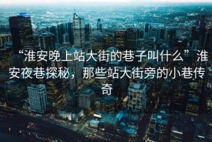 “淮安晚上站大街的巷子叫什么”淮安夜巷探秘，那些站大街旁的小巷傳奇