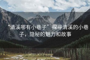 “清溪哪有小巷子”探尋清溪的小巷子，隱秘的魅力和故事