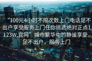 “100元4小時(shí)不限次數(shù)上門(mén)電話足不出戶享受服務(wù)上門(mén)任你挑選絕對(duì)正點(diǎn)1123W.官網(wǎng)”城市繁華中的靜謐享受，足不出戶，服務(wù)上門(mén)