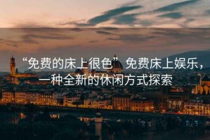 “免費(fèi)的床上很色”免費(fèi)床上娛樂，一種全新的休閑方式探索