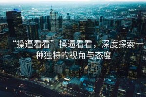 “操逼看看”操逼看看，深度探索一種獨(dú)特的視角與態(tài)度