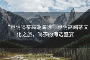 “昆明喝茶高端海選”昆明高端茶文化之旅，喝茶的海選盛宴