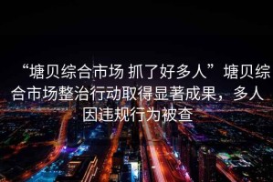 “塘貝綜合市場(chǎng) 抓了好多人”塘貝綜合市場(chǎng)整治行動(dòng)取得顯著成果，多人因違規(guī)行為被查