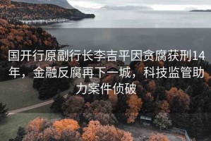 國開行原副行長李吉平因貪腐獲刑14年，金融反腐再下一城，科技監(jiān)管助力案件偵破