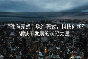 “珠海莞式”珠海莞式，科技創(chuàng)新引領(lǐng)城市發(fā)展的前沿力量