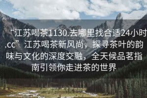 “江蘇喝茶1130.去哪里找合適24小時.cc”江蘇喝茶新風尚，探尋茶葉的韻味與文化的深度交融，全天候品茗指南引領你走進茶的世界