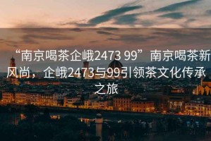 “南京喝茶企峨2473 99”南京喝茶新風尚，企峨2473與99引領茶文化傳承之旅