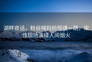 湖畔夜話，粉絲喊媽媽驚魂一跳，宋佳現(xiàn)場演繹人間煙火
