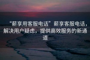 “薪享用客服電話”薪享客服電話，解決用戶疑慮，提供高效服務(wù)的新通道