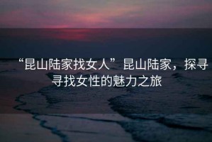 “昆山陸家找女人”昆山陸家，探尋尋找女性的魅力之旅