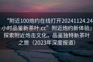 “附近100炮約在線打開20241124.24小時品鑒新茶葉.cc”附近炮約新體驗』探索附近炮擊文化，品鑒獨特新茶葉之旅（2023年深度報道）