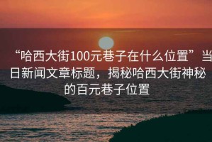 “哈西大街100元巷子在什么位置”當(dāng)日新聞文章標(biāo)題，揭秘哈西大街神秘的百元巷子位置