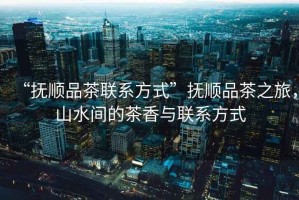 “撫順品茶聯系方式”撫順品茶之旅，山水間的茶香與聯系方式