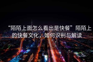 “陌陌上面怎么看出是快餐”陌陌上的快餐文化，如何識別與解讀