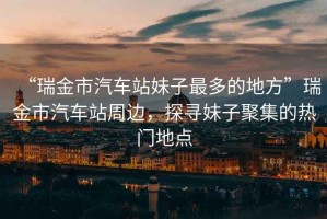“瑞金市汽車站妹子最多的地方”瑞金市汽車站周邊，探尋妹子聚集的熱門地點