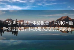 “深圳qm最新體驗報告”深圳QM最新體驗報告，科技與人文的完美融合
