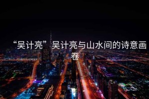 “吳計亮”吳計亮與山水間的詩意畫卷