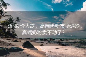 飛鶴股價大跌，高端奶粉市場遇冷，高端奶粉賣不動了？