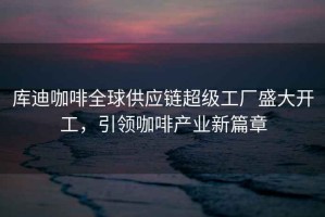 庫迪咖啡全球供應鏈超級工廠盛大開工，引領咖啡產業新篇章