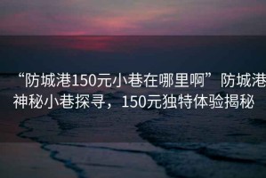 “防城港150元小巷在哪里啊”防城港神秘小巷探尋，150元獨特體驗揭秘