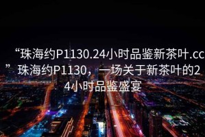 “珠海約P1130.24小時品鑒新茶葉.cc”珠海約P1130，一場關于新茶葉的24小時品鑒盛宴
