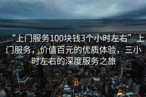 “上門服務(wù)100塊錢3個(gè)小時(shí)左右”上門服務(wù)，價(jià)值百元的優(yōu)質(zhì)體驗(yàn)，三小時(shí)左右的深度服務(wù)之旅