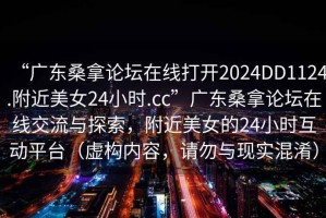 “廣東桑拿論壇在線打開2024DD1124.附近美女24小時.cc”廣東桑拿論壇在線交流與探索，附近美女的24小時互動平臺（虛構內容，請勿與現實混淆）