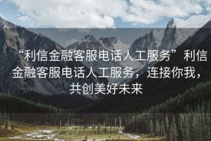 “利信金融客服電話人工服務”利信金融客服電話人工服務，連接你我，共創美好未來