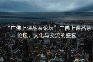 “廣佛上課品茶論壇”廣佛上課品茶論壇，文化與交流的盛宴