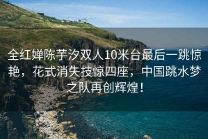全紅嬋陳芋汐雙人10米臺最后一跳驚艷，花式消失技驚四座，中國跳水夢之隊再創輝煌！