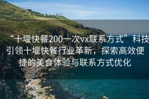 “十堰快餐200一次vx聯系方式”科技引領十堰快餐行業革新，探索高效便捷的美食體驗與聯系方式優化