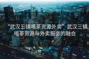 “武漢三鎮(zhèn)喝茶資源外賣”武漢三鎮(zhèn)喝茶資源與外賣服務(wù)的融合