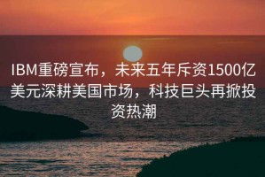 IBM重磅宣布，未來五年斥資1500億美元深耕美國(guó)市場(chǎng)，科技巨頭再掀投資熱潮