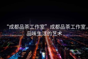 “成都品茶工作室”成都品茶工作室，品味生活的藝術