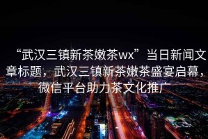 “武漢三鎮新茶嫩茶wx”當日新聞文章標題，武漢三鎮新茶嫩茶盛宴啟幕，微信平臺助力茶文化推廣