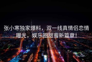 張小寒獨家爆料，雙一線真情侶戀情曝光，娛樂圈甜蜜新篇章！