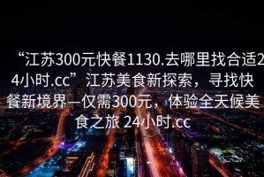 “江蘇300元快餐1130.去哪里找合適24小時.cc”江蘇美食新探索，尋找快餐新境界—僅需300元，體驗全天候美食之旅 24小時.cc