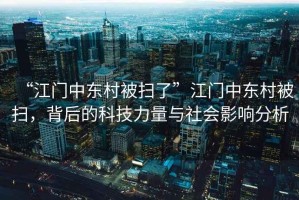 “江門中東村被掃了”江門中東村被掃，背后的科技力量與社會(huì)影響分析