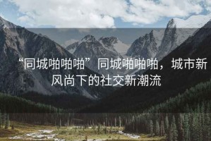 “同城啪啪啪”同城啪啪啪，城市新風(fēng)尚下的社交新潮流
