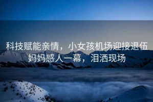 科技賦能親情，小女孩機場迎接退伍媽媽感人一幕，淚灑現(xiàn)場