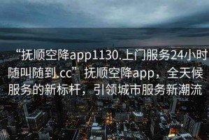 “撫順空降app1130.上門服務24小時隨叫隨到.cc”撫順空降app，全天候服務的新標桿，引領城市服務新潮流