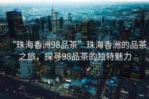 “珠海香洲98品茶”珠海香洲的品茶之旅，探尋98品茶的獨特魅力