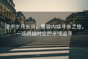 漫步歲月長(zhǎng)河，曹駿內(nèi)娛尋親之旅，一場(chǎng)跨越時(shí)空的親情追尋