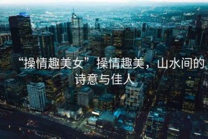 “操情趣美女”操情趣美，山水間的詩意與佳人