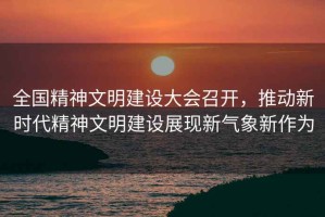 全國精神文明建設大會召開，推動新時代精神文明建設展現新氣象新作為