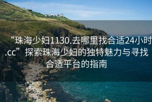 “珠海少婦1130.去哪里找合適24小時(shí).cc”探索珠海少婦的獨(dú)特魅力與尋找合適平臺的指南