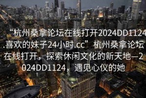 “杭州桑拿論壇在線打開2024DD1124.喜歡的妹子24小時.cc”杭州桑拿論壇在線打開，探索休閑文化的新天地—2024DD1124，遇見心儀的她
